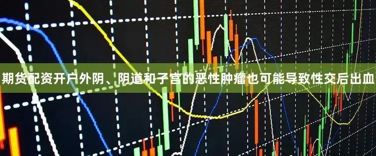 期货配资开户外阴、阴道和子宫的恶性肿瘤也可能导致性交后出血