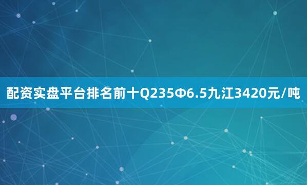 配资实盘平台排名前十Q235Φ6.5九江3420元/吨