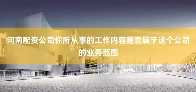 河南配资公司你所从事的工作内容是否属于这个公司的业务范围
